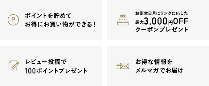 ポイントを貯めてお得にお買い物ができる！・お誕生日月に1,000円OFFクーポン・レビュー投稿で100ポイントプレゼント・お得な情報をメルマガでお届け